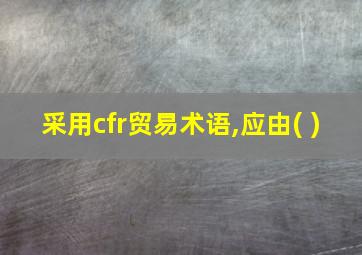 采用cfr贸易术语,应由( )